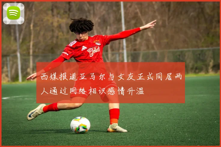 西媒报道亚马尔与女友正式同居两人通过网络相识感情升温