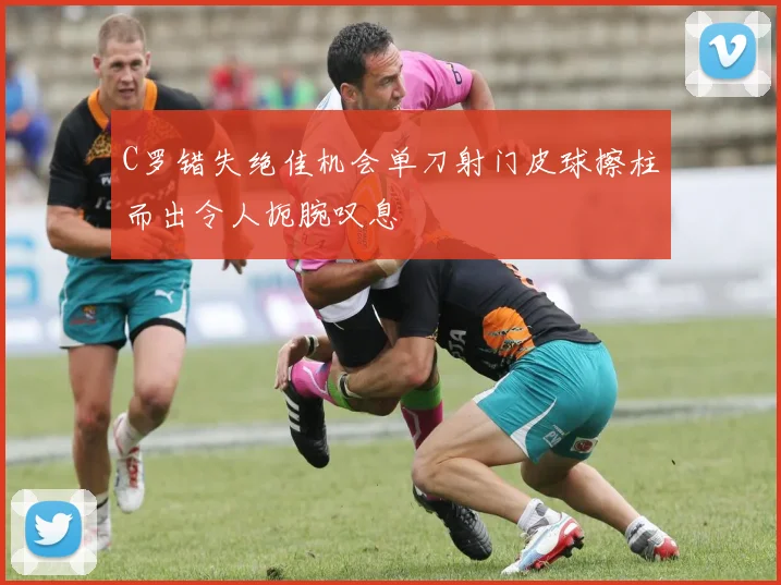 C罗错失绝佳机会单刀射门皮球擦柱而出令人扼腕叹息