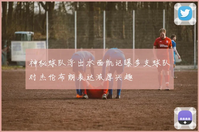 神秘球队浮出水面凯记曝多支球队对杰伦布朗表达浓厚兴趣