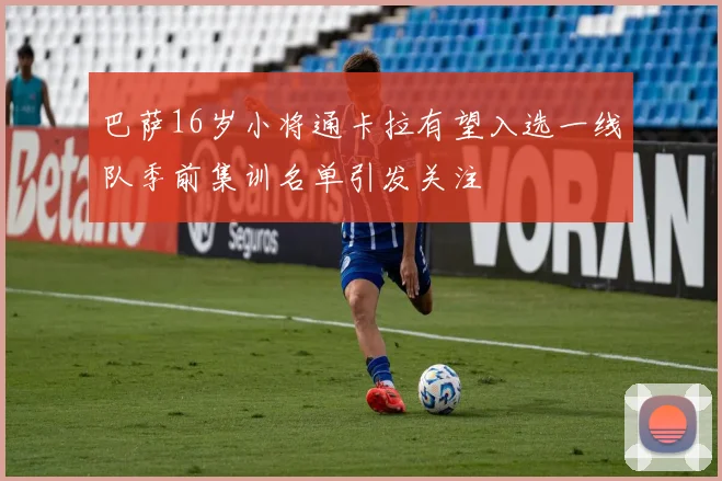 巴萨16岁小将通卡拉有望入选一线队季前集训名单引发关注
