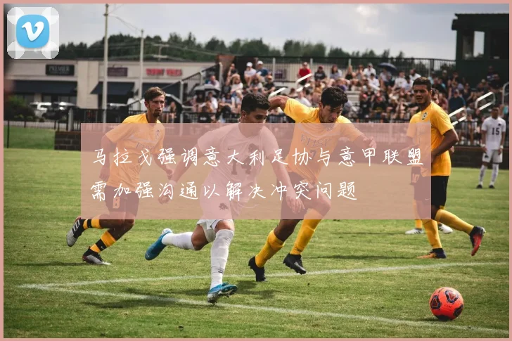 马拉戈强调意大利足协与意甲联盟需加强沟通以解决冲突问题