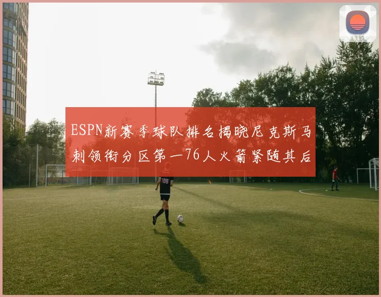 ESPN新赛季球队排名揭晓尼克斯马刺领衔分区第一76人火箭紧随其后