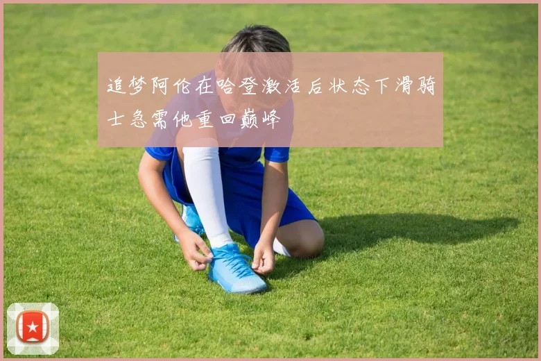 追梦阿伦在哈登激活后状态下滑骑士急需他重回巅峰