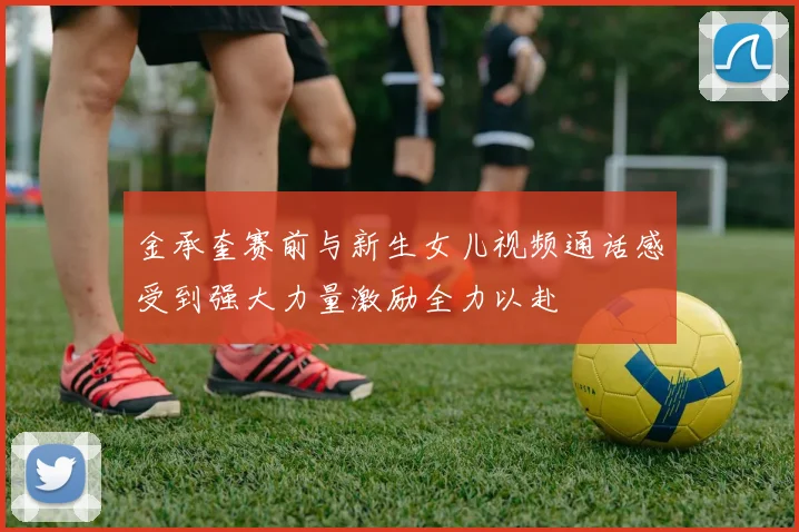 金承奎赛前与新生女儿视频通话感受到强大力量激励全力以赴