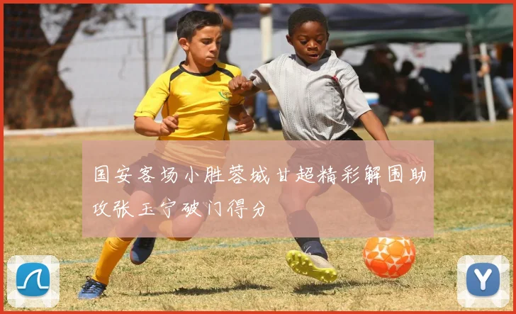 国安客场小胜蓉城甘超精彩解围助攻张玉宁破门得分