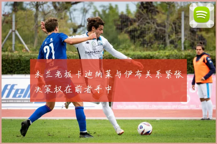 米兰老板卡迪纳莱与伊布关系紧张决策权在前者手中
