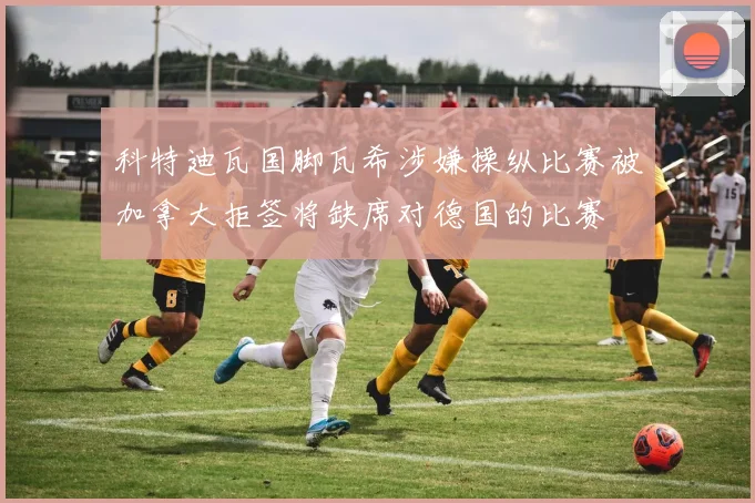 科特迪瓦国脚瓦希涉嫌操纵比赛被加拿大拒签将缺席对德国的比赛