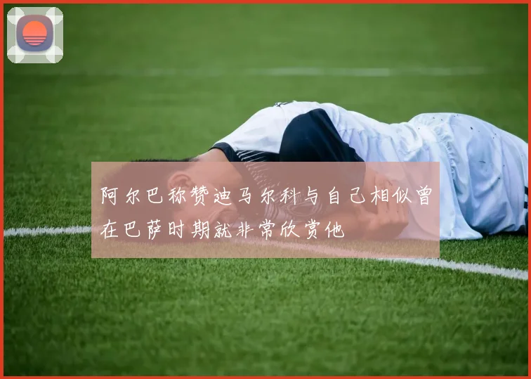 阿尔巴称赞迪马尔科与自己相似曾在巴萨时期就非常欣赏他