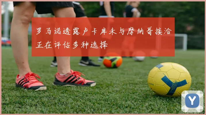 罗马诺透露卢卡库未与摩纳哥接洽正在评估多种选择