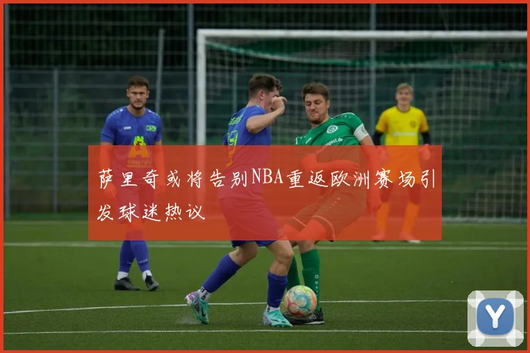 萨里奇或将告别NBA重返欧洲赛场引发球迷热议