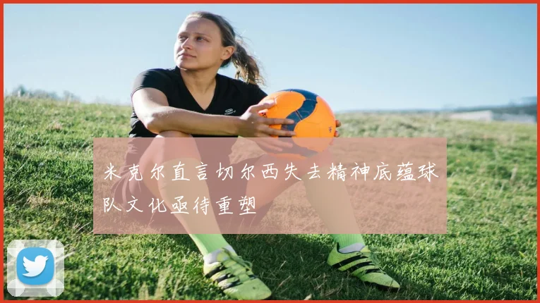 米克尔直言切尔西失去精神底蕴球队文化亟待重塑