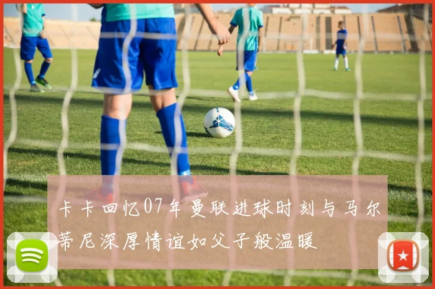 卡卡回忆07年曼联进球时刻与马尔蒂尼深厚情谊如父子般温暖