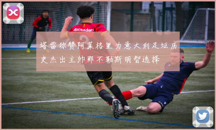 塔雷称赞阿莱格里为意大利足坛历史杰出主帅那不勒斯明智选择