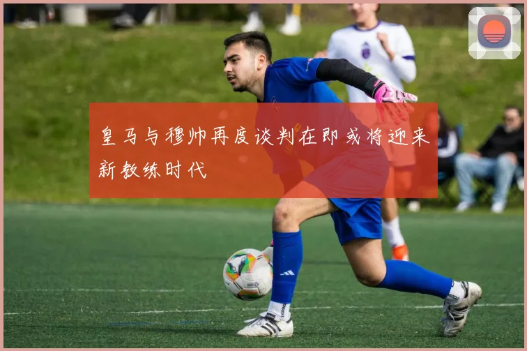 皇马与穆帅再度谈判在即或将迎来新教练时代