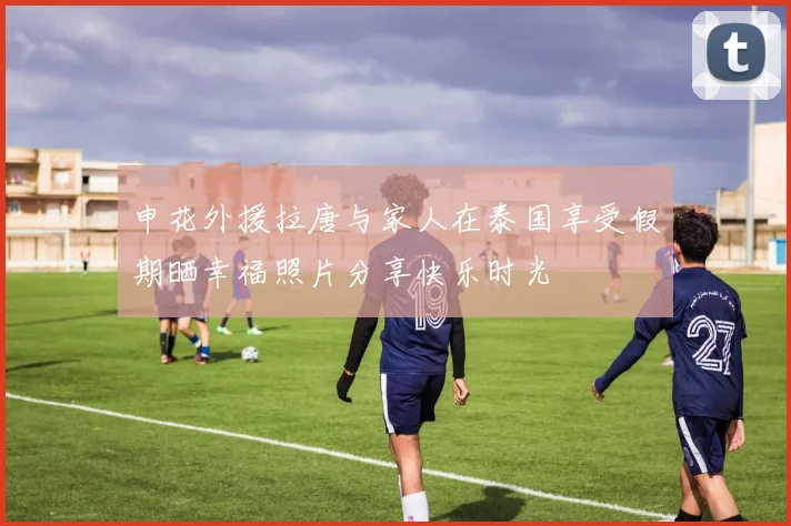 申花外援拉唐与家人在泰国享受假期晒幸福照片分享快乐时光